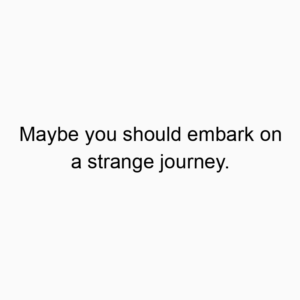 Maybe you should embark on a strange journey.