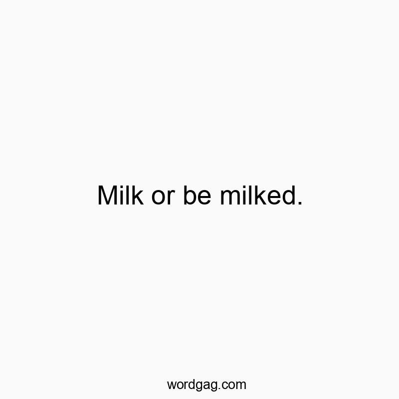 Milk or be milked.