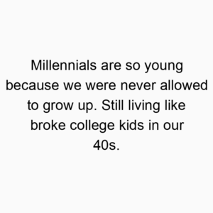 Millennials are so young because we were never allowed to grow up. Still living like broke college kids in our 40s.