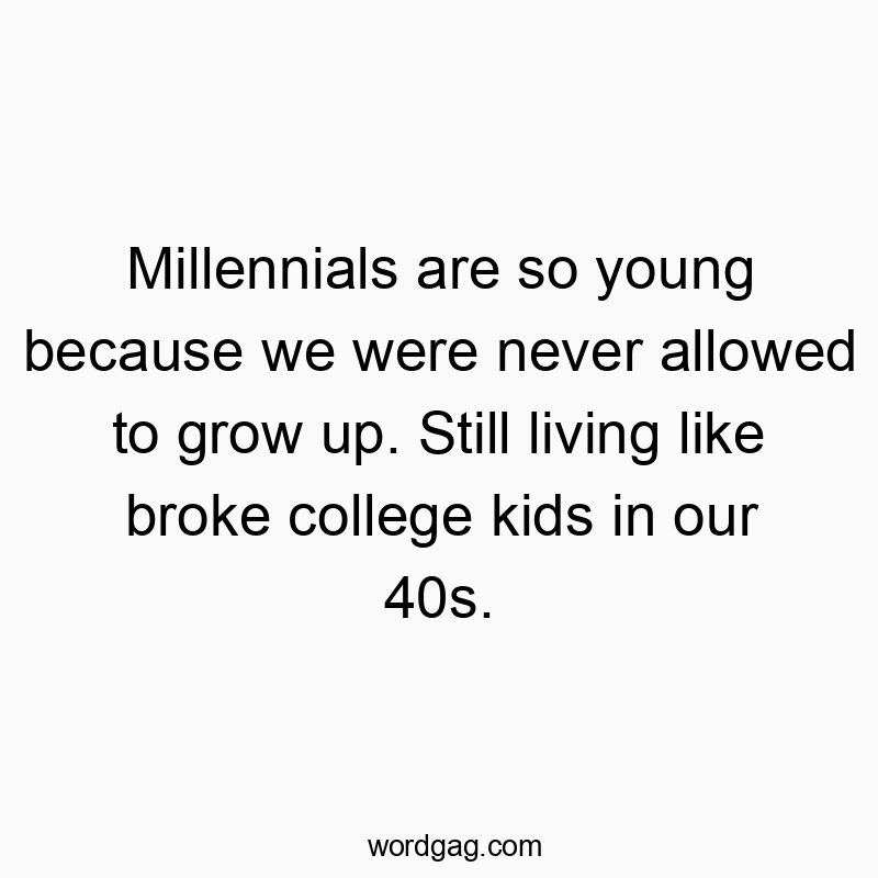 Millennials are so young because we were never allowed to grow up. Still living like broke college kids in our 40s.