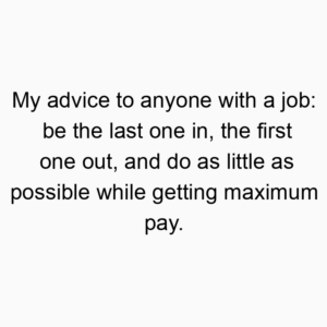 My advice to anyone with a job: be the last one in, the first one out, and do as little as possible while getting maximum pay.