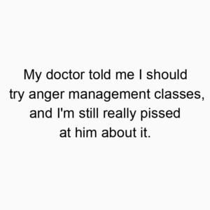 My doctor told me I should try anger management classes, and I’m still really pissed at him about it.