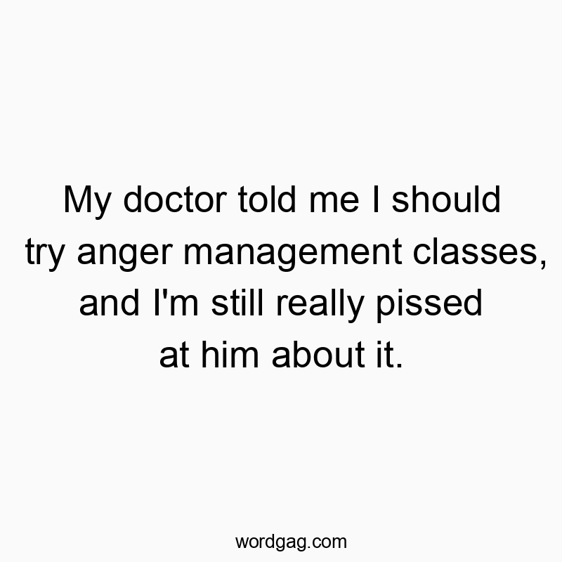My doctor told me I should try anger management classes, and I’m still really pissed at him about it.