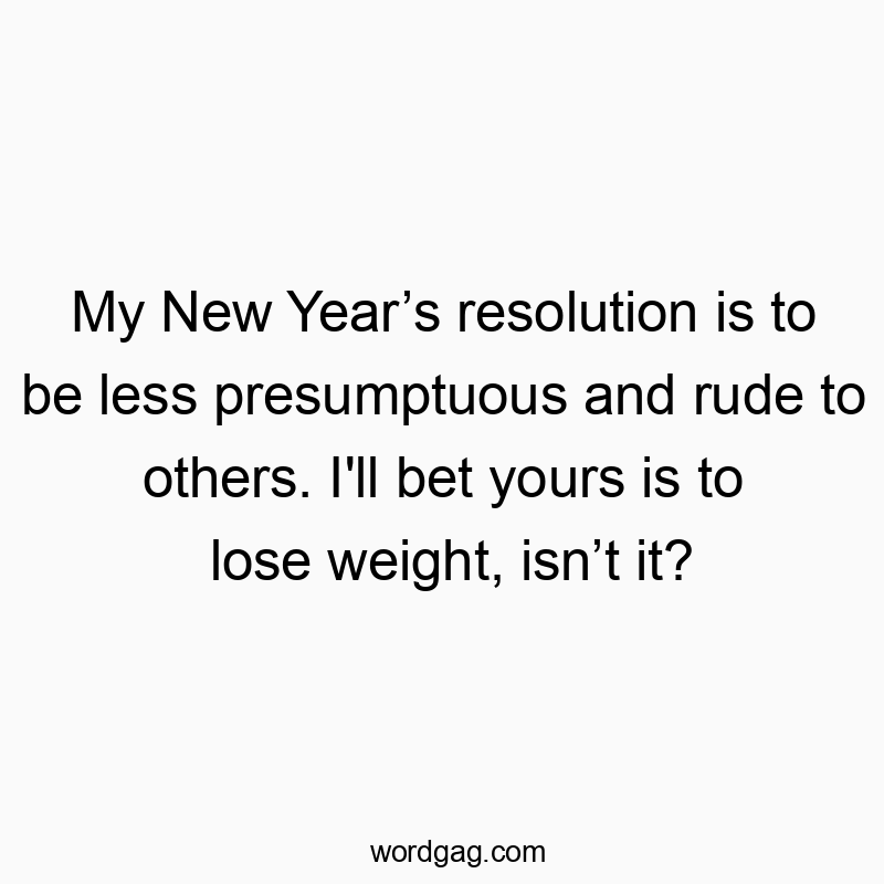 My New Year’s resolution is to be less presumptuous and rude to others. I’ll bet yours is to lose weight, isn’t it?