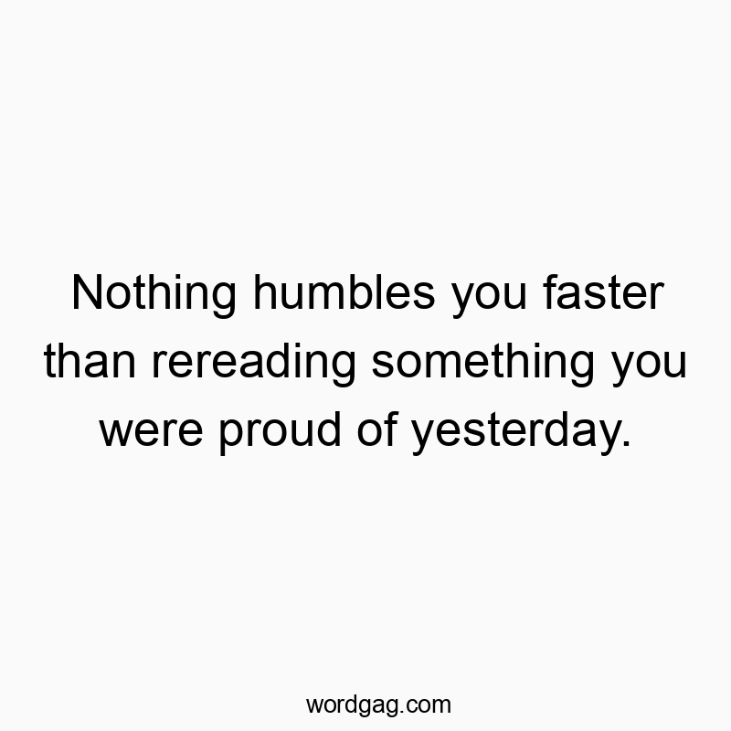 Nothing humbles you faster than rereading something you were proud of yesterday.