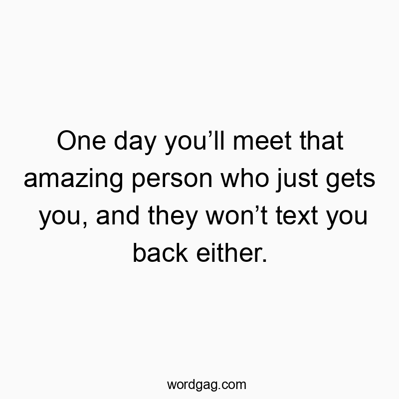 One day you’ll meet that amazing person who just gets you, and they won’t text you back either.