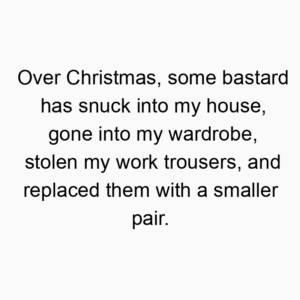 Over Christmas, some bastard has snuck into my house, gone into my wardrobe, stolen my work trousers, and replaced them with a smaller pair.