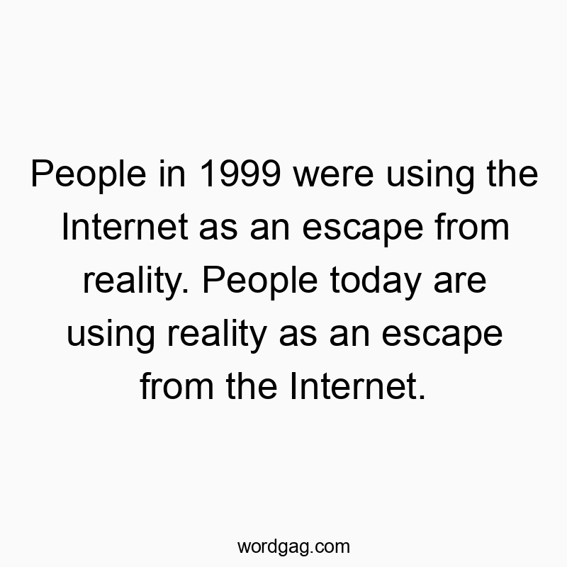 People in 1999 were using the Internet as an escape from reality. People today are using reality as an escape from the Internet.