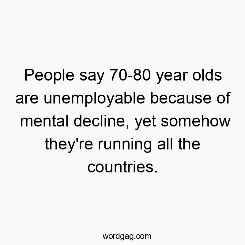 People say 70-80 year olds are unemployable because of mental decline, yet somehow they’re running all the countries.