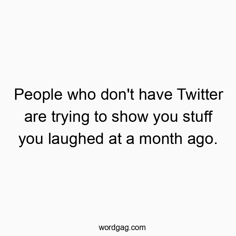 People who don’t have Twitter are trying to show you stuff you laughed at a month ago.