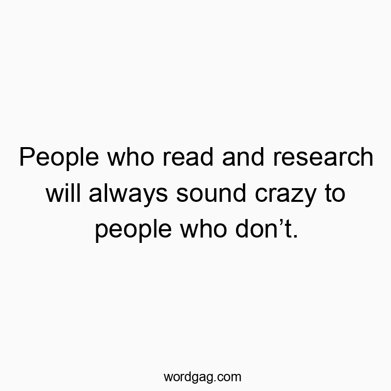 People who read and research will always sound crazy to people who donโt.