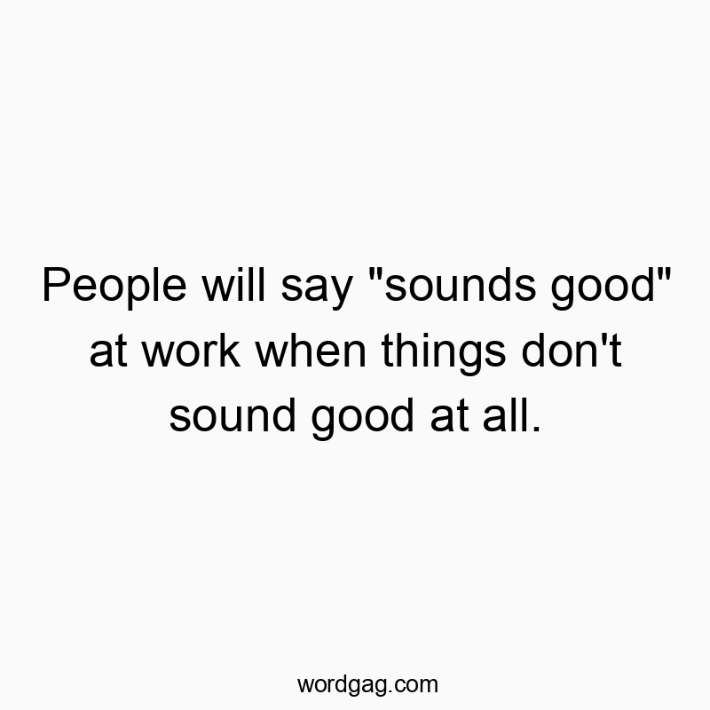 People will say “sounds good” at work when things don’t sound good at all.