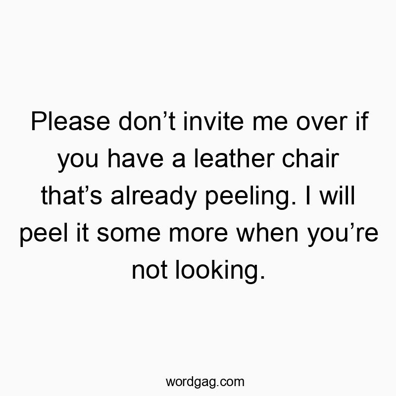 Please don’t invite me over if you have a leather chair that’s already peeling. I will peel it some more when you’re not looking.