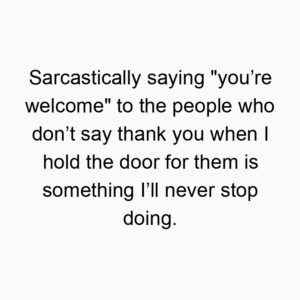Sarcastically saying “you’re welcome” to the people who don’t say thank you when I hold the door for them is something I’ll never stop doing.