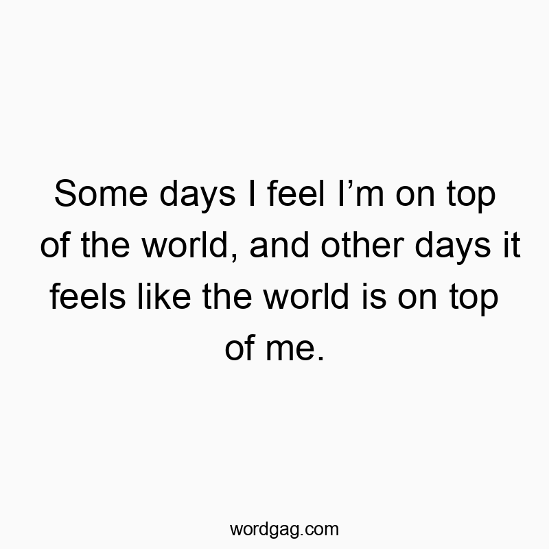Some days I feel I’m on top of the world, and other days it feels like the world is on top of me.