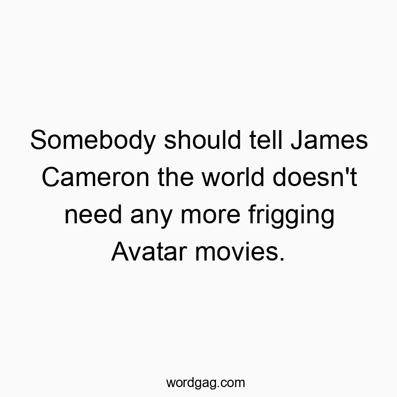 Somebody should tell James Cameron the world doesn’t need any more frigging Avatar movies.