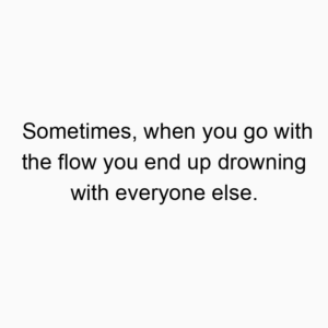 Sometimes, when you go with the flow you end up drowning with everyone else.