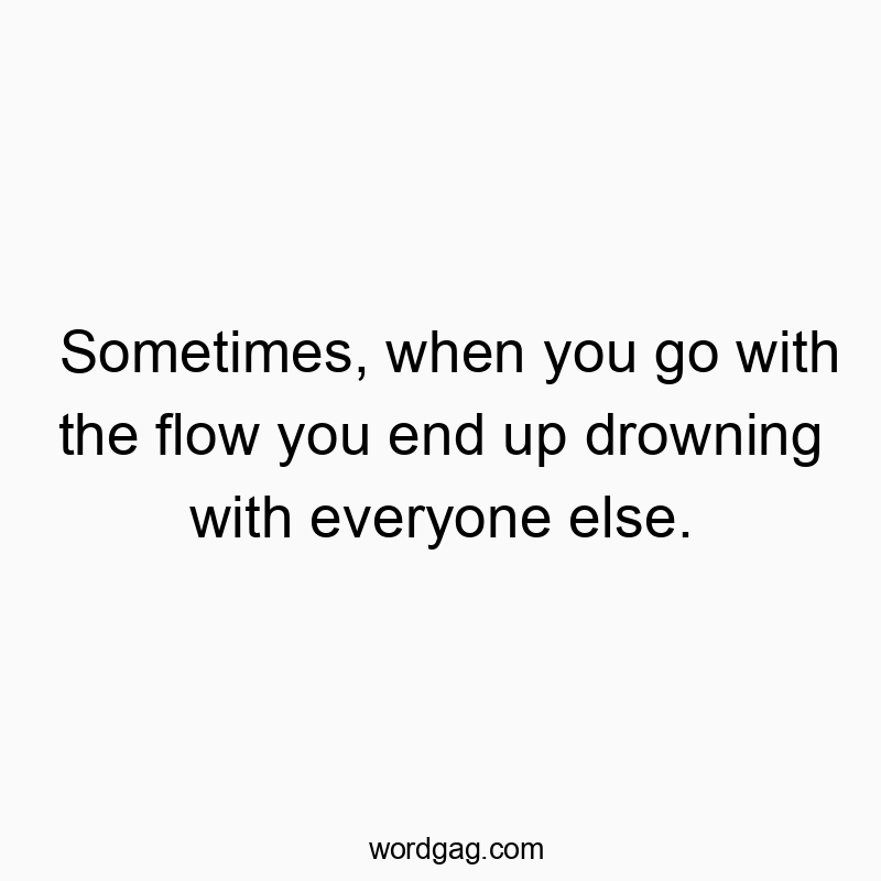 Sometimes, when you go with the flow you end up drowning with everyone else.
