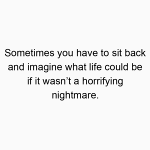 Sometimes you have to sit back and imagine what life could be if it wasn’t a horrifying nightmare.