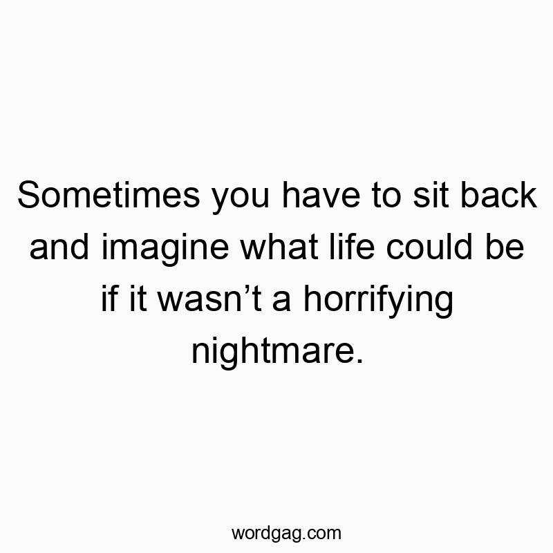 Sometimes you have to sit back and imagine what life could be if it wasnโt a horrifying nightmare.