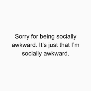 Sorry for being socially awkward. It’s just that I’m socially awkward.