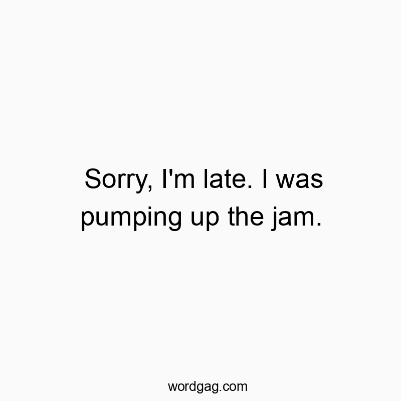 Sorry, I’m late. I was pumping up the jam.