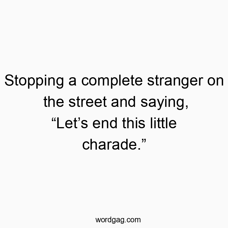 Stopping a complete stranger on the street and saying, “Let’s end this little charade.”