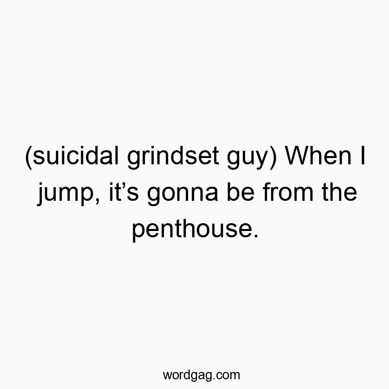 (suicidal grindset guy) When I jump, itβs gonna be from the penthouse.