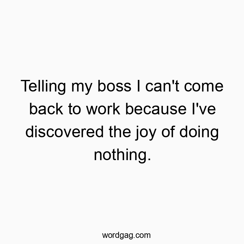 Telling my boss I can’t come back to work because I’ve discovered the joy of doing nothing.