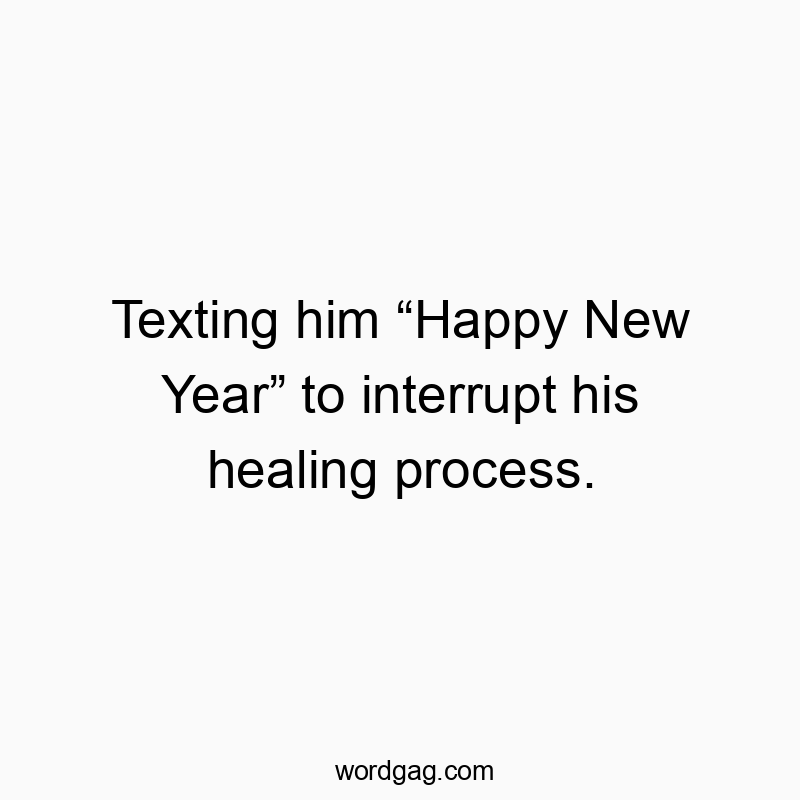 Texting him “Happy New Year” to interrupt his healing process.