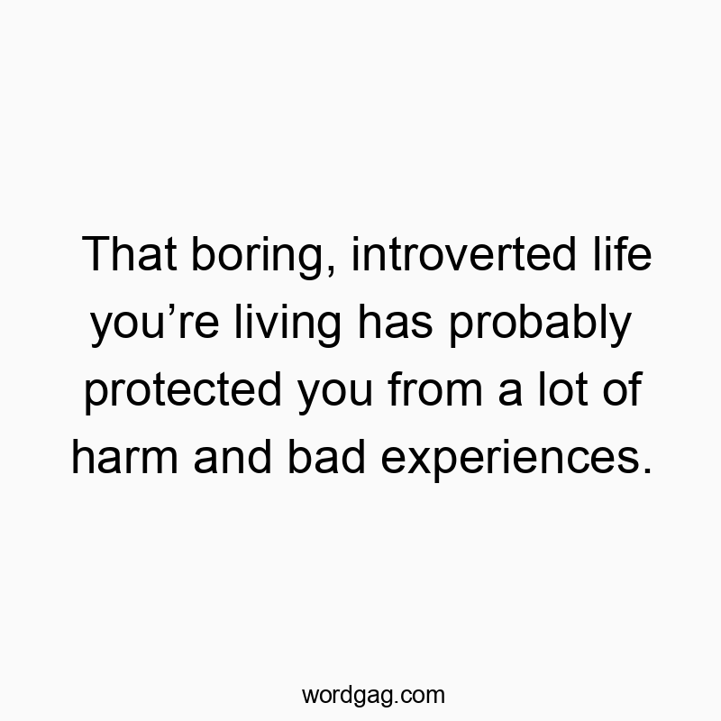 That boring, introverted life you’re living has probably protected you from a lot of harm and bad experiences.