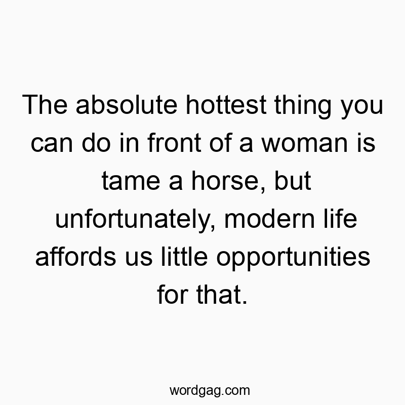 The absolute hottest thing you can do in front of a woman is tame a horse, but unfortunately, modern life affords us little opportunities for that.