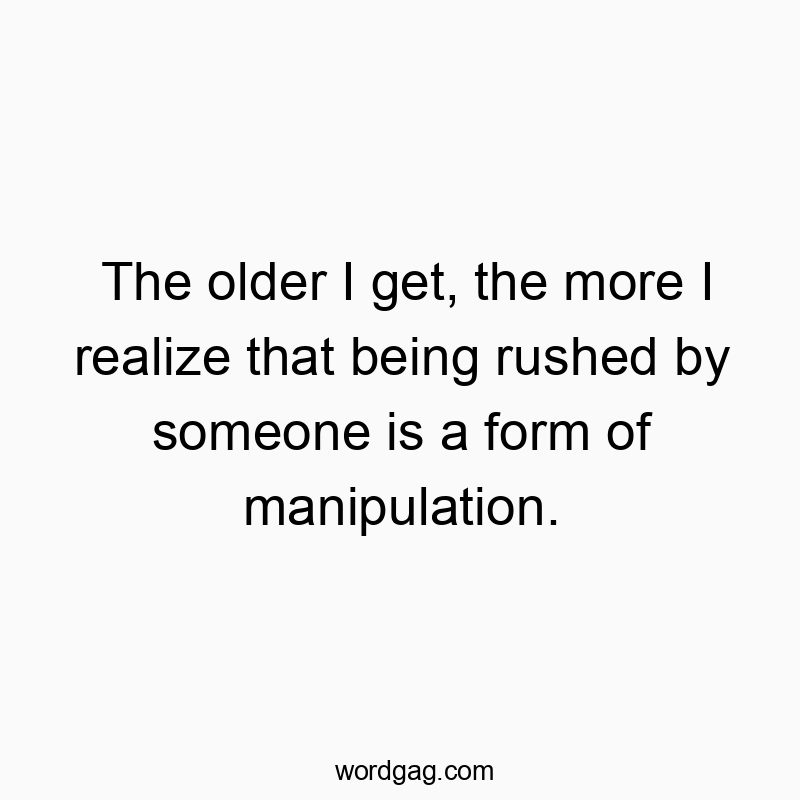 The older I get, the more I realize that being rushed by someone is a form of manipulation.