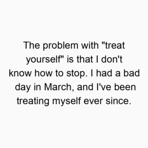 The problem with “treat yourself” is that I don’t know how to stop. I had a bad day in March, and I’ve been treating myself ever since.