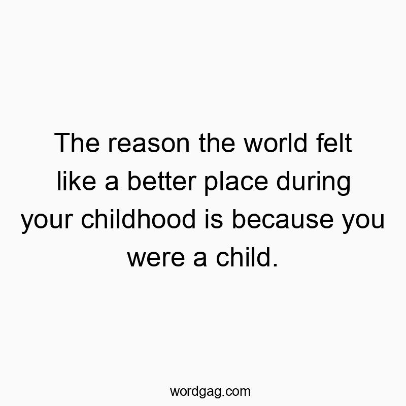 The reason the world felt like a better place during your childhood is because you were a child.