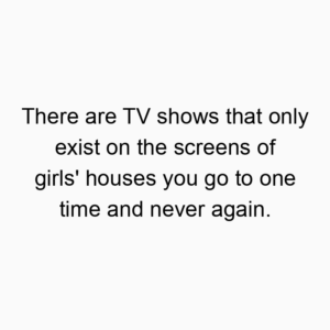 There are TV shows that only exist on the screens of girls’ houses you go to one time and never again.