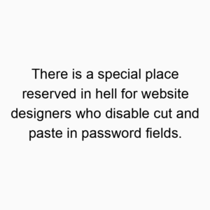 There is a special place reserved in hell for website designers who disable cut and paste in password fields.