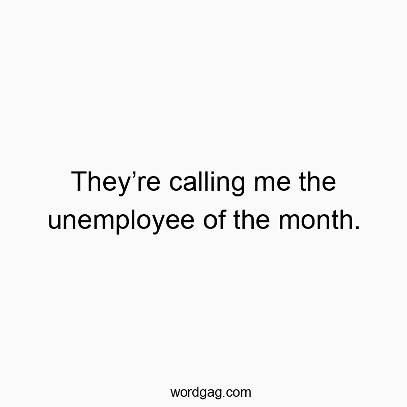 They’re calling me the unemployee of the month.