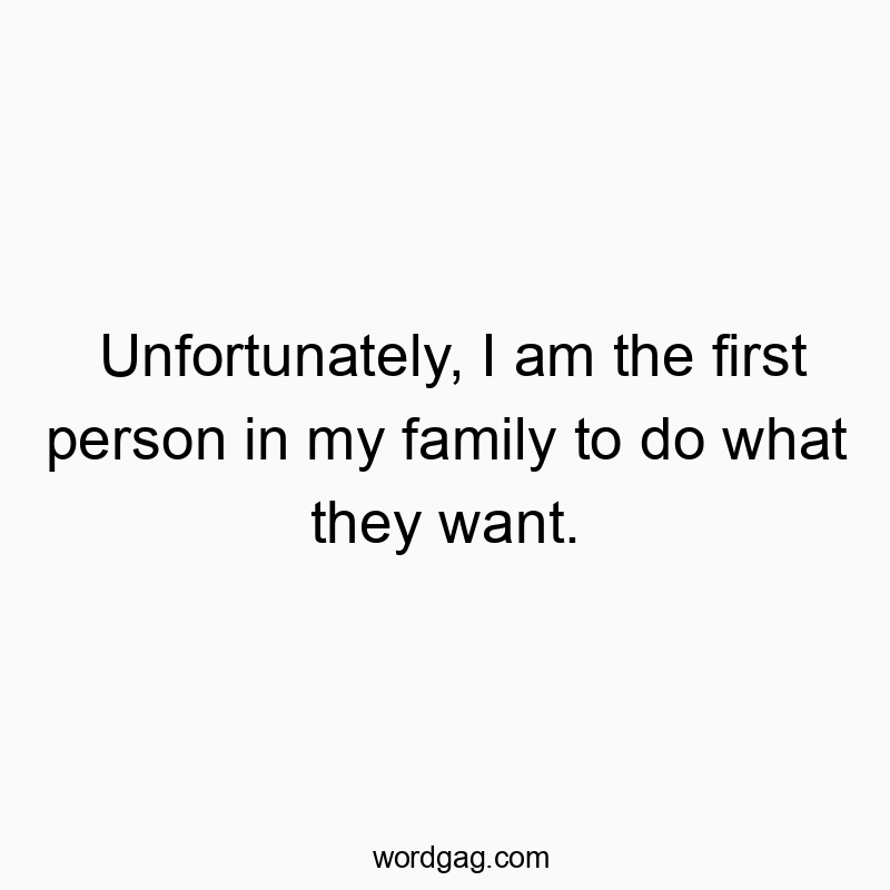 Unfortunately, I am the first person in my family to do what they want.