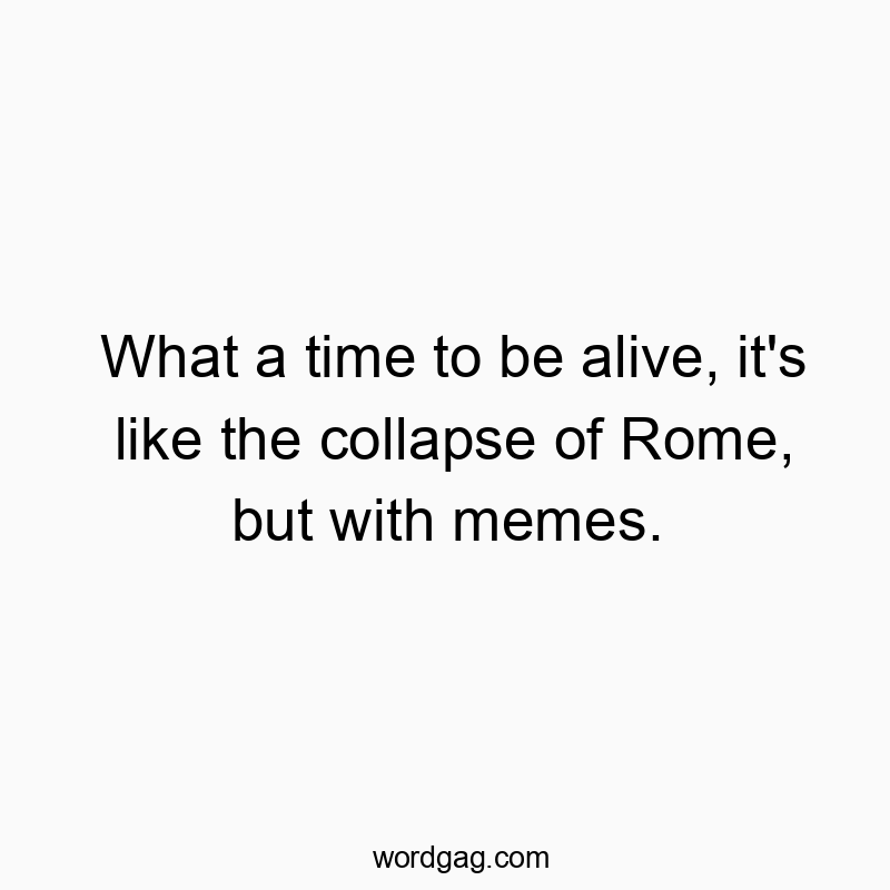 What a time to be alive, it’s like the collapse of Rome, but with memes.