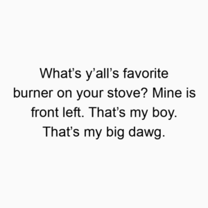 What’s y’all’s favorite burner on your stove? Mine is front left. That’s my boy. That’s my big dawg.