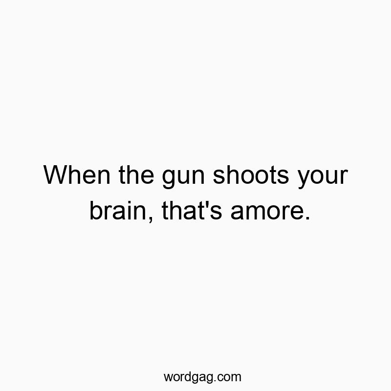 When the gun shoots your brain, that’s amore.