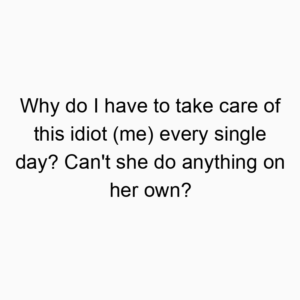 Why do I have to take care of this idiot (me) every single day? Can’t she do anything on her own?