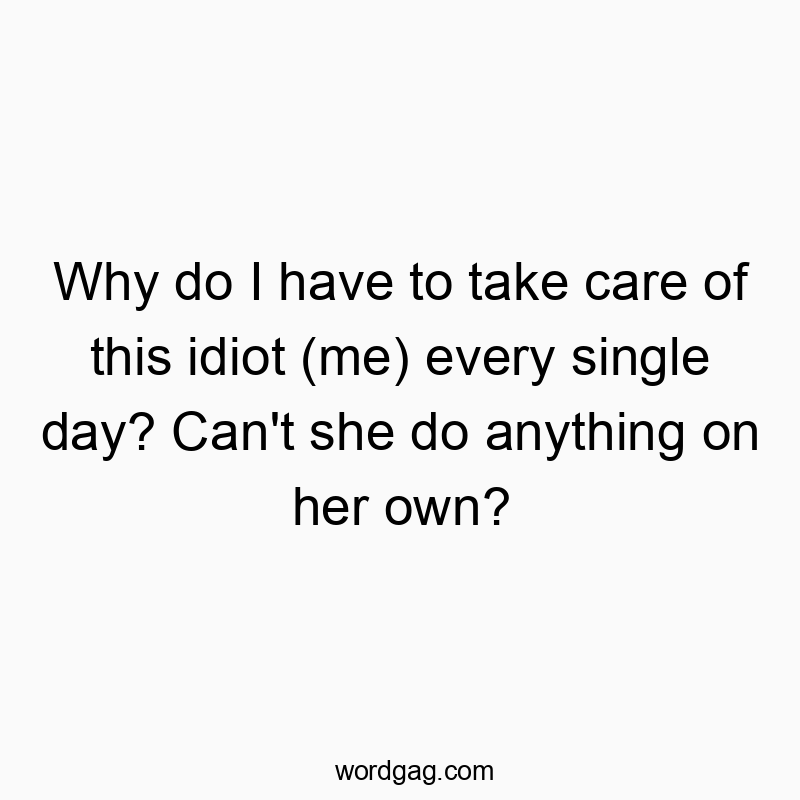 Why do I have to take care of this idiot (me) every single day? Can’t she do anything on her own?