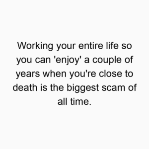 Working your entire life so you can ‘enjoy’ a couple of years when you’re close to death is the biggest scam of all time.