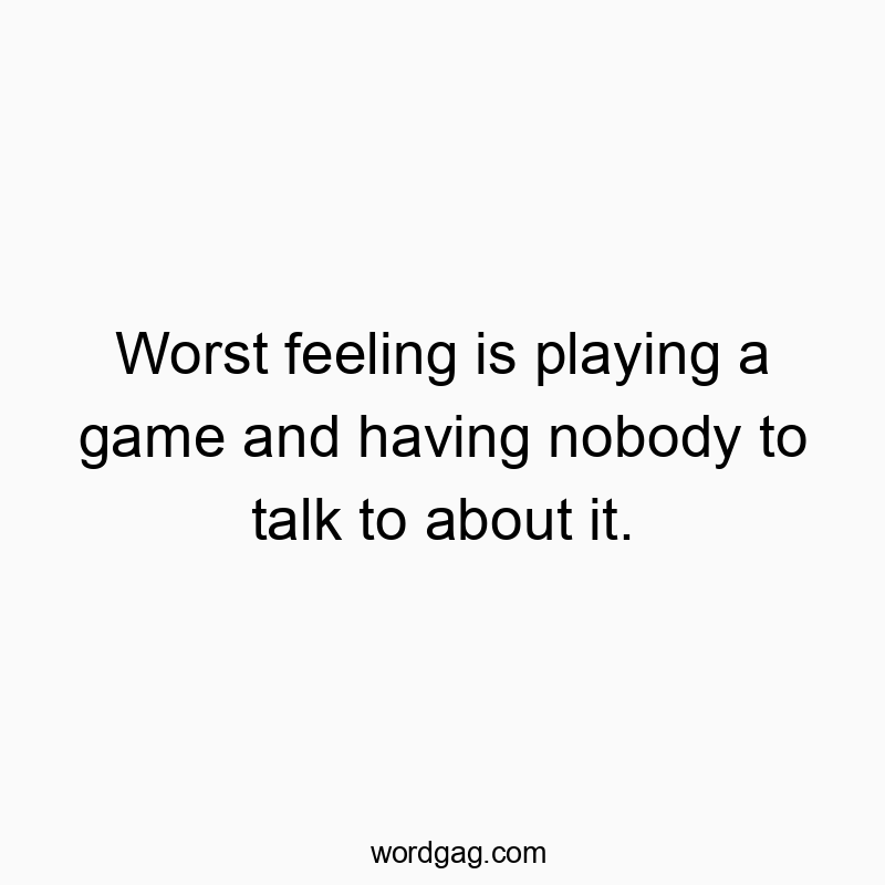 Worst feeling is playing a game and having nobody to talk to about it.