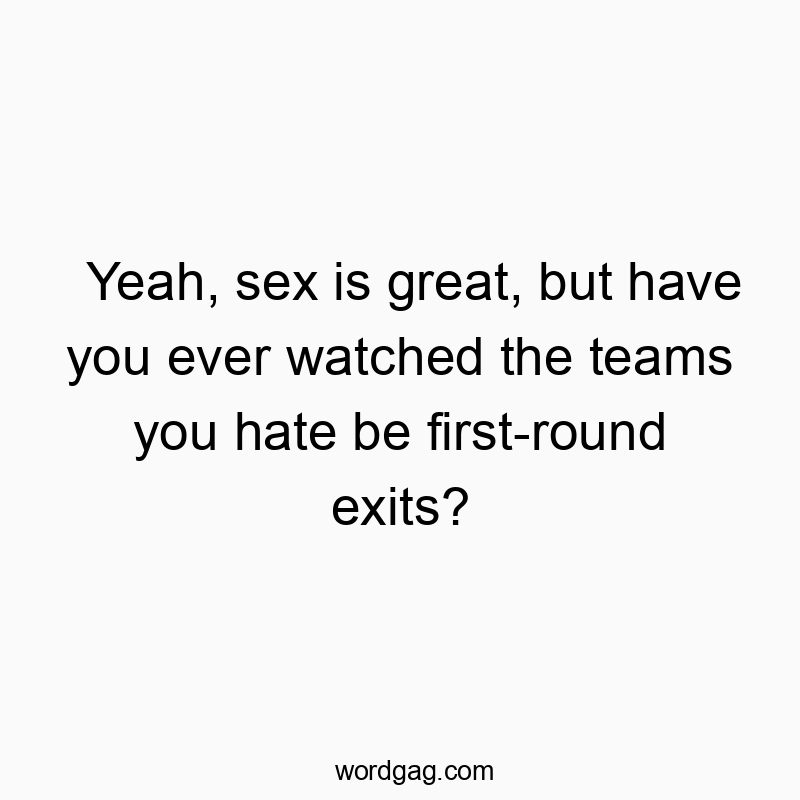 Yeah, sex is great, but have you ever watched the teams you hate be first-round exits?