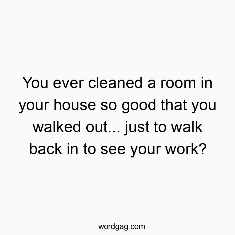 You ever cleaned a room in your house so good that you walked out… just to walk back in to see your work?