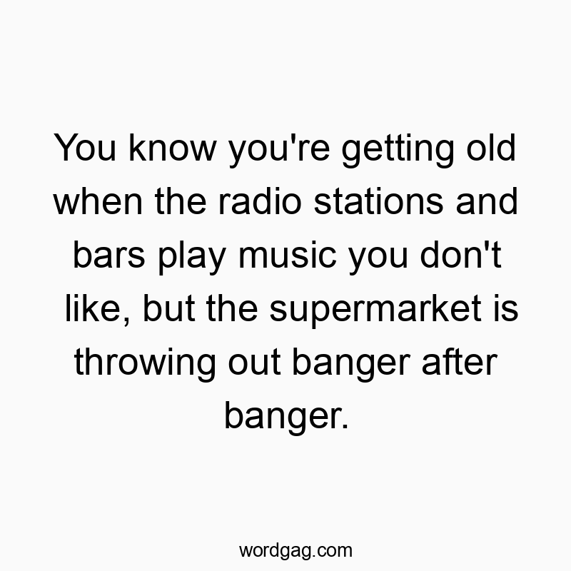You know you’re getting old when the radio stations and bars play music you don’t like, but the supermarket is throwing out banger after banger.