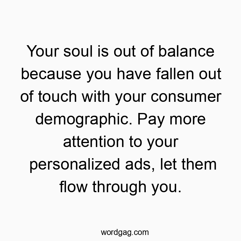 Your soul is out of balance because you have fallen out of touch with your consumer demographic. Pay more attention to your personalized ads, let them flow through you.